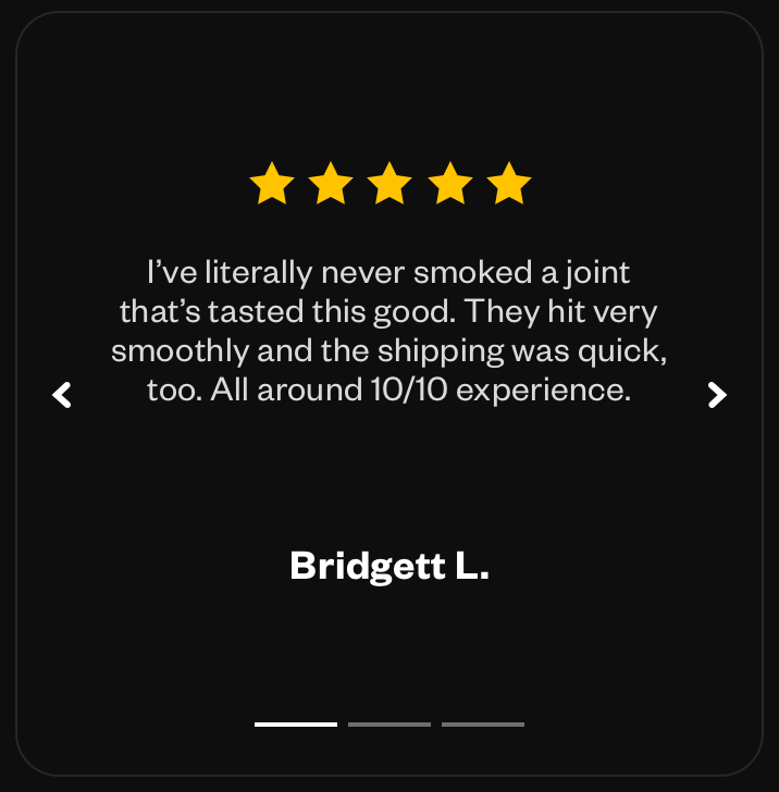 “I’ve literally never smoked a joint that’s tasted this good. They hit very smoothly and the shipping was quick, too. All around 10/10 experience.” - Bridgett L.