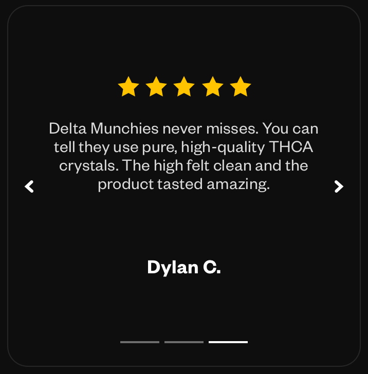 “Delta Munchies never misses. You can tell they use pure, high-quality THCA crystals. The high felt clean and the product tasted amazing.” - Dylan C.